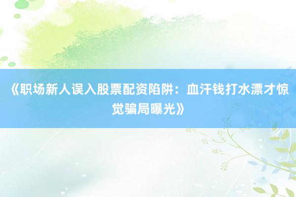 《职场新人误入股票配资陷阱:血汗钱打水漂才惊觉骗局曝光》