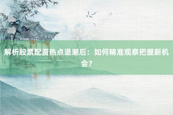 解析股票配资热点退潮后：如何精准观察把握新机会？