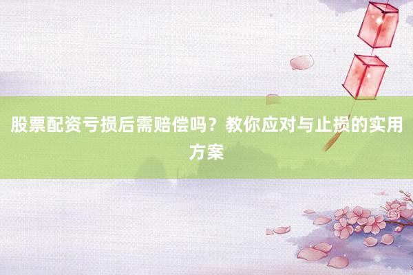 股票配资亏损后需赔偿吗？教你应对与止损的实用方案