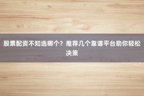 股票配资不知选哪个？推荐几个靠谱平台助你轻松决策