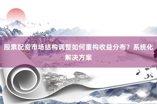 股票配资市场结构调整如何重构收益分布？系统化解决方案