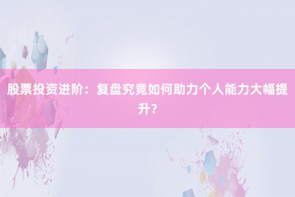 股票投资进阶：复盘究竟如何助力个人能力大幅提升？