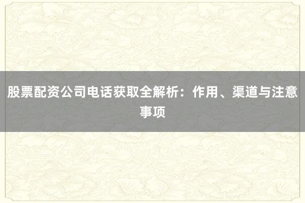 股票配资公司电话获取全解析：作用、渠道与注意事项