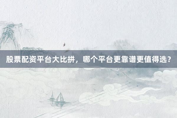 股票配资平台大比拼，哪个平台更靠谱更值得选？