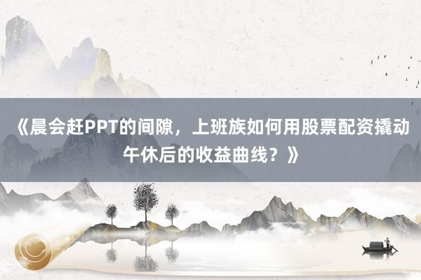 《晨会赶PPT的间隙，上班族如何用股票配资撬动午休后的收益曲线？》