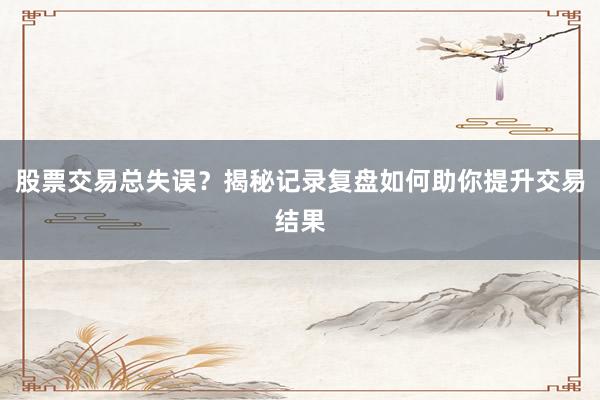 股票交易总失误？揭秘记录复盘如何助你提升交易结果