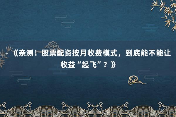 - 《亲测！股票配资按月收费模式，到底能不能让收益“起飞”？》