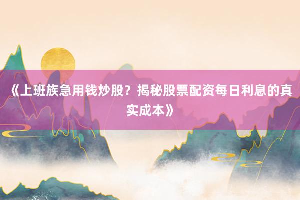 《上班族急用钱炒股？揭秘股票配资每日利息的真实成本》
