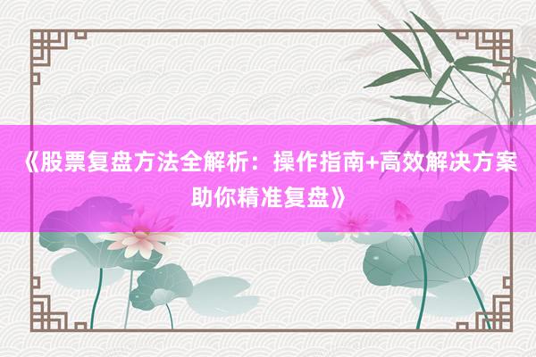 《股票复盘方法全解析：操作指南+高效解决方案助你精准复盘》