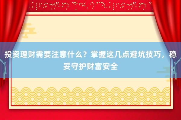 投资理财需要注意什么？掌握这几点避坑技巧，稳妥守护财富安全