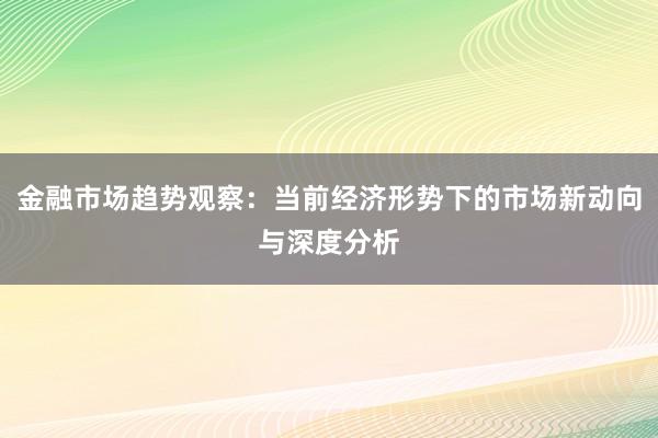 金融市场趋势观察：当前经济形势下的市场新动向与深度分析