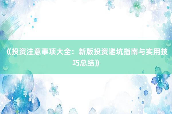 《投资注意事项大全:新版投资避坑指南与实用技巧总结》