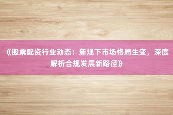 《股票配资行业动态：新规下市场格局生变，深度解析合规发展新路径》