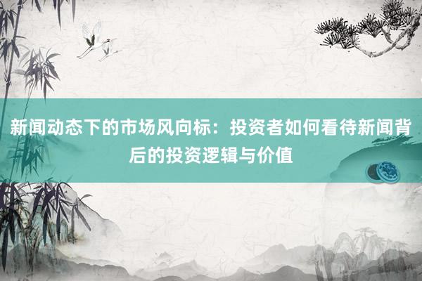 新闻动态下的市场风向标：投资者如何看待新闻背后的投资逻辑与价值