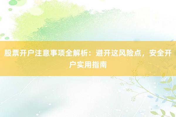 股票开户注意事项全解析：避开这风险点，安全开户实用指南