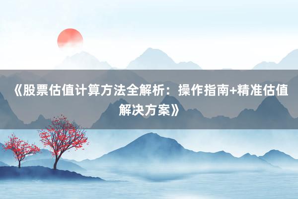 《股票估值计算方法全解析：操作指南+精准估值解决方案》
