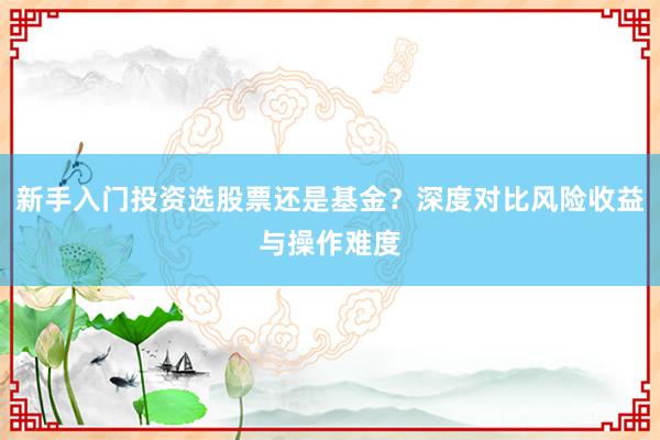 新手入门投资选股票还是基金？深度对比风险收益与操作难度