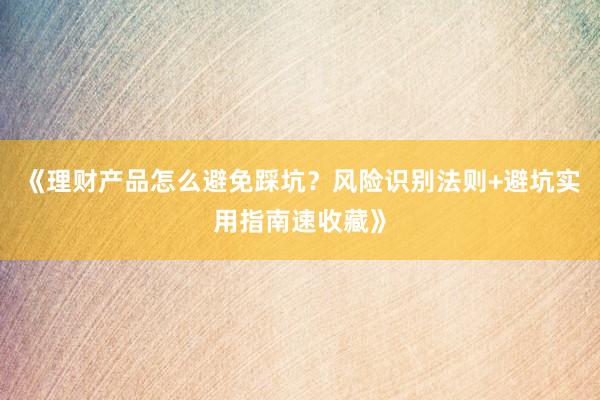 《理财产品怎么避免踩坑？风险识别法则+避坑实用指南速收藏》