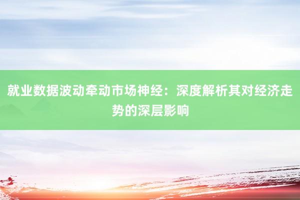 就业数据波动牵动市场神经：深度解析其对经济走势的深层影响