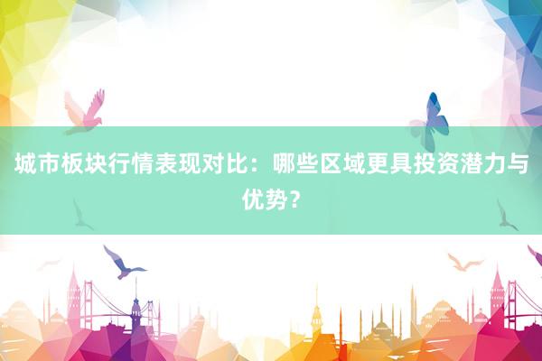 城市板块行情表现对比：哪些区域更具投资潜力与优势？