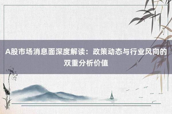 A股市场消息面深度解读：政策动态与行业风向的双重分析价值