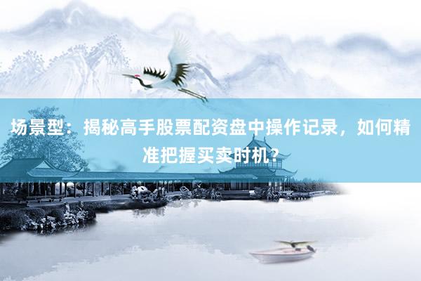 场景型：揭秘高手股票配资盘中操作记录，如何精准把握买卖时机？