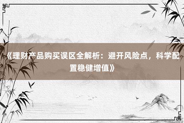 《理财产品购买误区全解析：避开风险点，科学配置稳健增值》