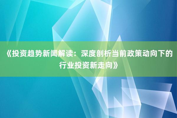 《投资趋势新闻解读：深度剖析当前政策动向下的行业投资新走向》