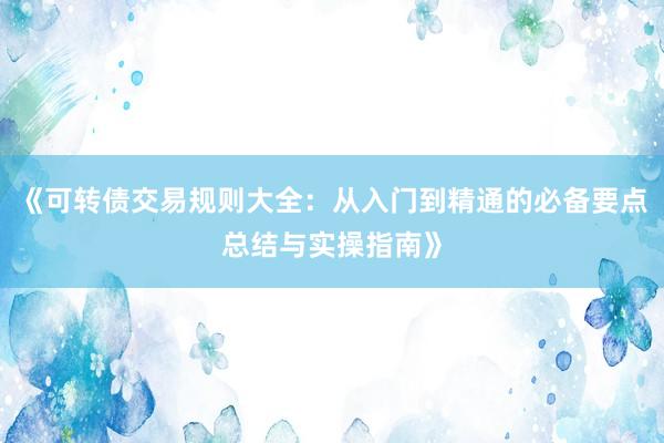 《可转债交易规则大全：从入门到精通的必备要点总结与实操指南》