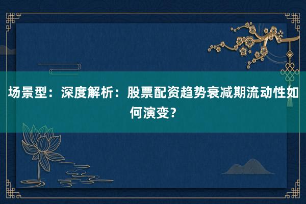 场景型：深度解析：股票配资趋势衰减期流动性如何演变？