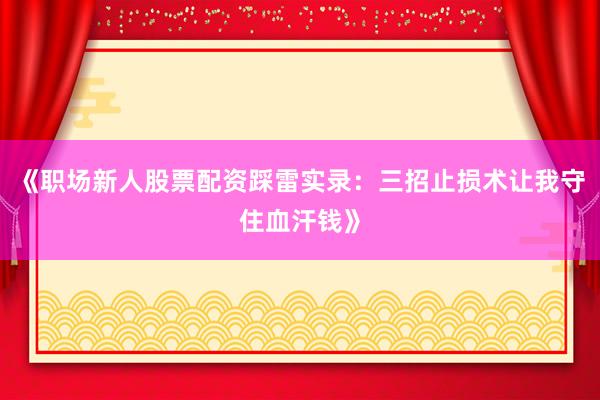 《职场新人股票配资踩雷实录：三招止损术让我守住血汗钱》