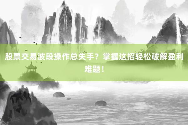 股票交易波段操作总失手？掌握这招轻松破解盈利难题！