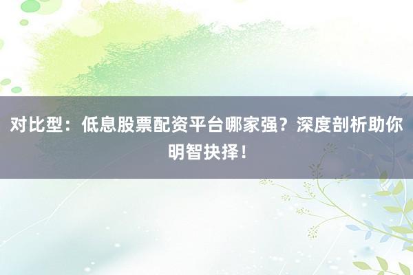 对比型：低息股票配资平台哪家强？深度剖析助你明智抉择！