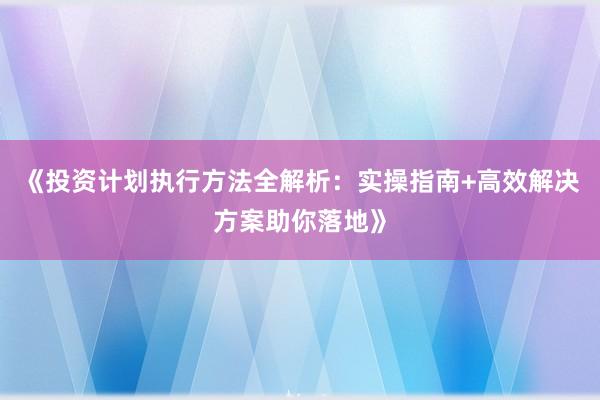 《投资计划执行方法全解析：实操指南+高效解决方案助你落地》