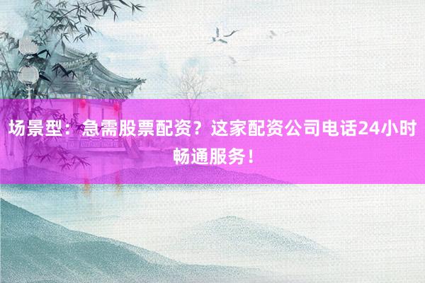 场景型：急需股票配资？这家配资公司电话24小时畅通服务！
