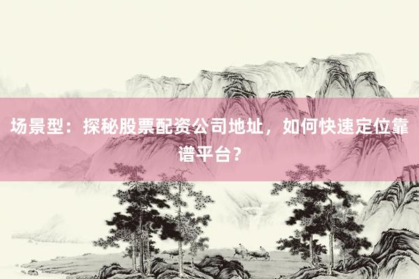 场景型：探秘股票配资公司地址，如何快速定位靠谱平台？