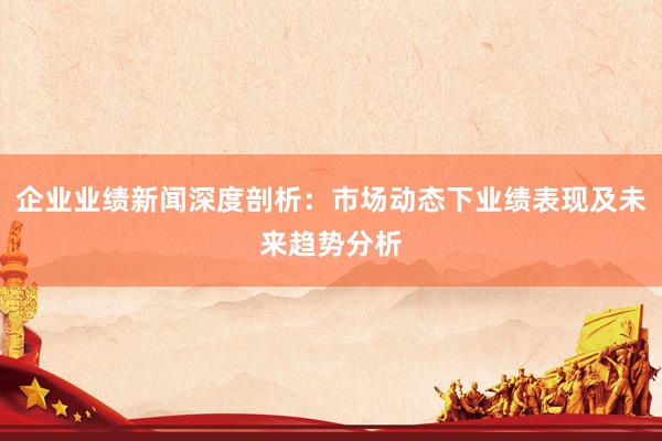企业业绩新闻深度剖析：市场动态下业绩表现及未来趋势分析
