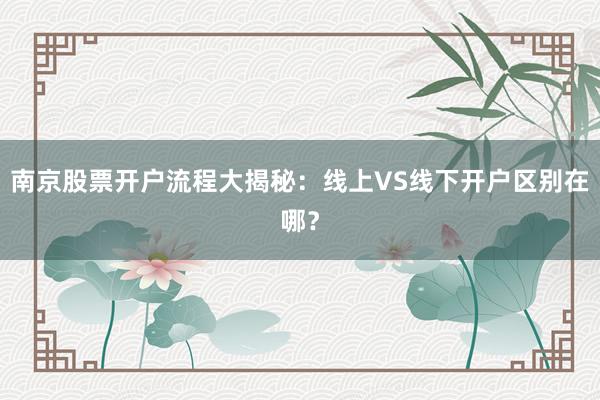 南京股票开户流程大揭秘：线上VS线下开户区别在哪？
