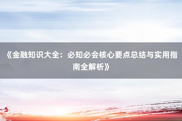 《金融知识大全：必知必会核心要点总结与实用指南全解析》