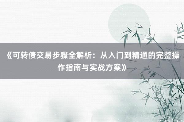 《可转债交易步骤全解析：从入门到精通的完整操作指南与实战方案》