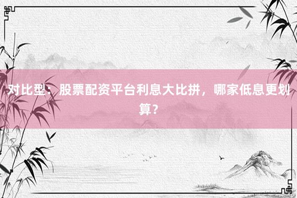 对比型：股票配资平台利息大比拼，哪家低息更划算？