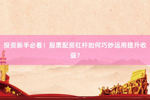 投资新手必看！股票配资杠杆如何巧妙运用提升收益？