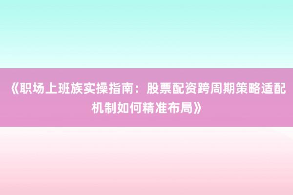 《职场上班族实操指南：股票配资跨周期策略适配机制如何精准布局》
