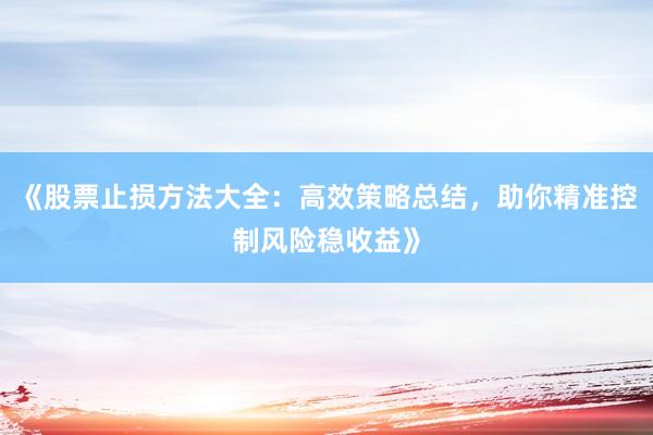 《股票止损方法大全：高效策略总结，助你精准控制风险稳收益》