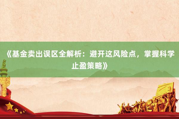 《基金卖出误区全解析：避开这风险点，掌握科学止盈策略》