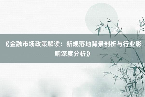 《金融市场政策解读：新规落地背景剖析与行业影响深度分析》