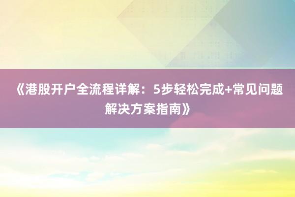 《港股开户全流程详解：5步轻松完成+常见问题解决方案指南》