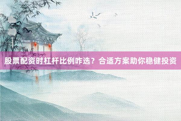 股票配资时杠杆比例咋选？合适方案助你稳健投资