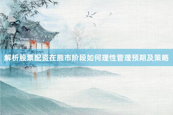 解析股票配资在熊市阶段如何理性管理预期及策略