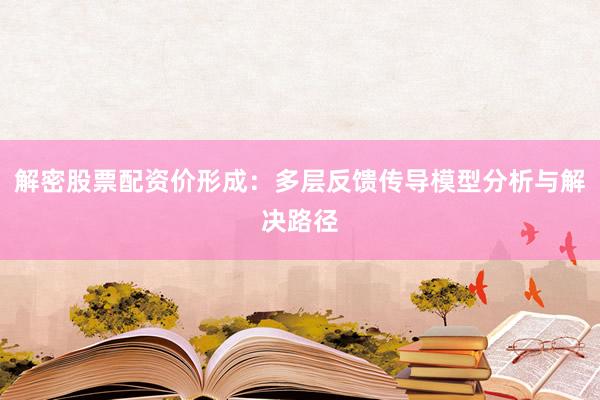 解密股票配资价形成：多层反馈传导模型分析与解决路径